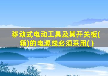 移动式电动工具及其开关板(箱)的电源线必须采用( )